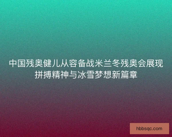 中国残奥健儿从容备战米兰冬残奥会展现拼搏精神与冰雪梦想新篇章