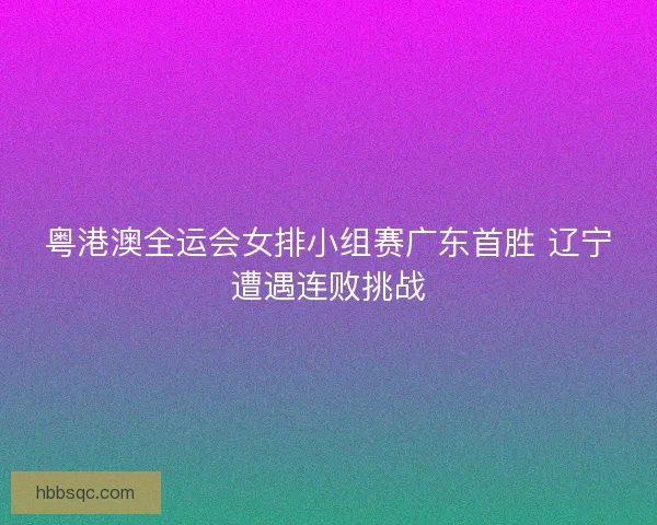 粤港澳全运会女排小组赛广东首胜 辽宁遭遇连败挑战