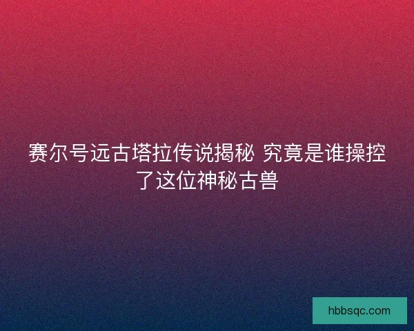 赛尔号远古塔拉传说揭秘 究竟是谁操控了这位神秘古兽