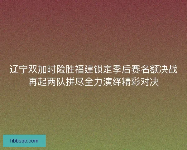 辽宁双加时险胜福建锁定季后赛名额决战再起两队拼尽全力演绎精彩对决