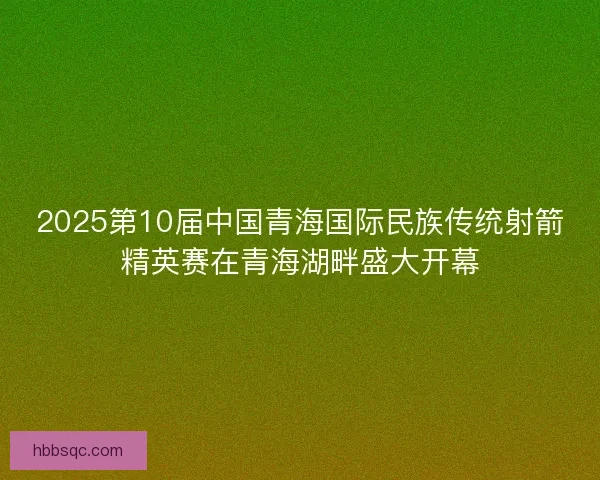 2025第10届中国青海国际民族传统射箭精英赛在青海湖畔盛大开幕