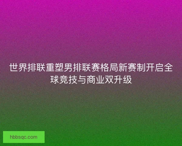 世界排联重塑男排联赛格局新赛制开启全球竞技与商业双升级
