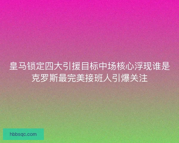 皇马锁定四大引援目标中场核心浮现谁是克罗斯最完美接班人引爆关注