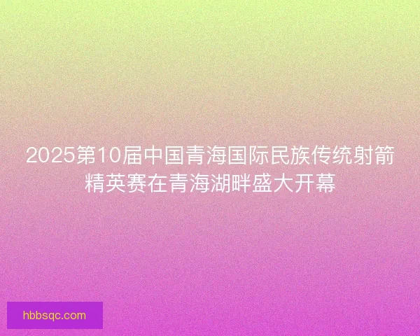 2025第10届中国青海国际民族传统射箭精英赛在青海湖畔盛大开幕