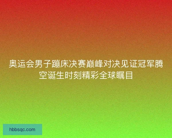奥运会男子蹦床决赛巅峰对决见证冠军腾空诞生时刻精彩全球瞩目