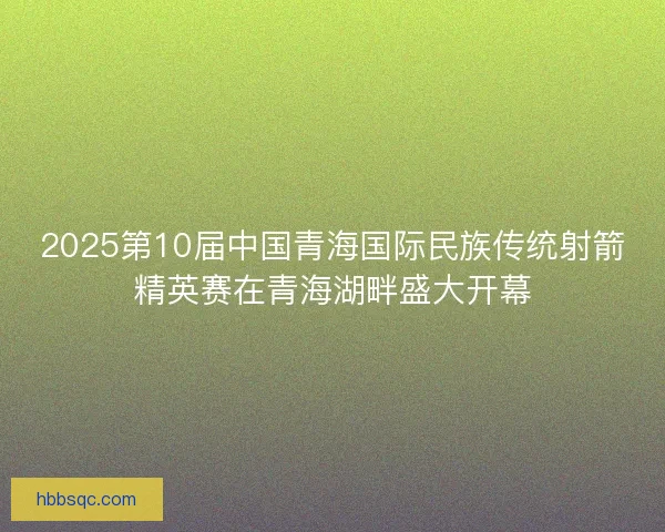 2025第10届中国青海国际民族传统射箭精英赛在青海湖畔盛大开幕