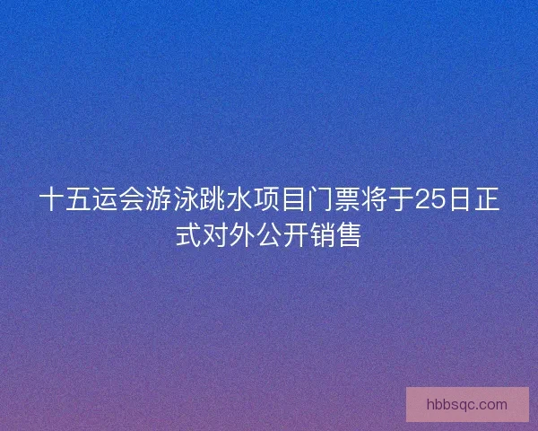 十五运会游泳跳水项目门票将于25日正式对外公开销售