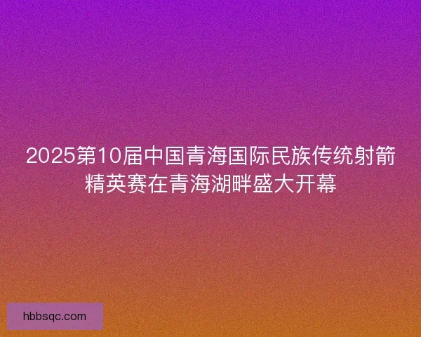 2025第10届中国青海国际民族传统射箭精英赛在青海湖畔盛大开幕