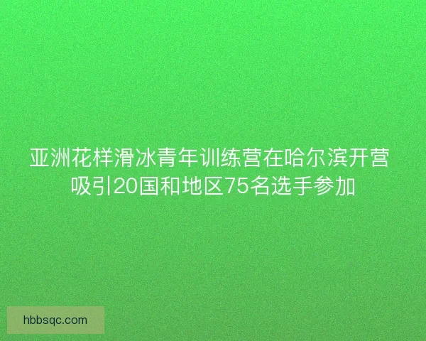 亚洲花样滑冰青年训练营在哈尔滨开营 吸引20国和地区75名选手参加