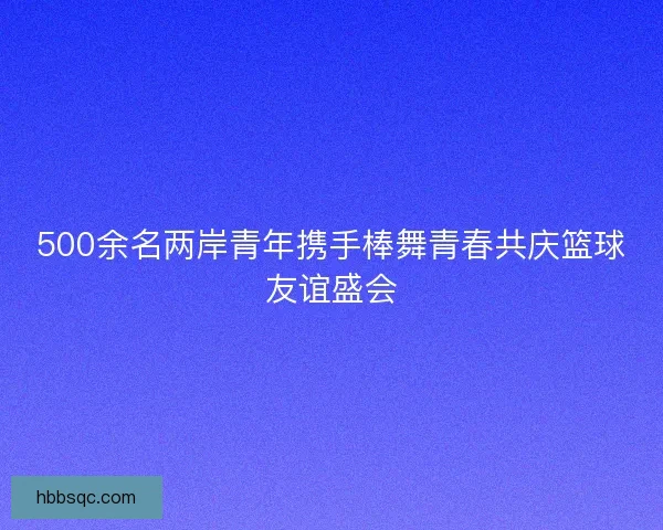 500余名两岸青年携手棒舞青春共庆篮球友谊盛会