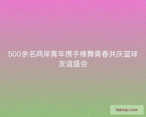 500余名两岸青年携手棒舞青春共庆篮球友谊盛会 500余名两岸青年携手棒舞青春共庆篮球友谊盛会